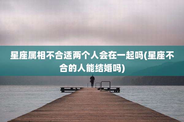 星座属相不合适两个人会在一起吗(星座不合的人能结婚吗)