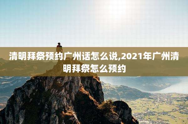 清明拜祭预约广州话怎么说,2021年广州清明拜祭怎么预约