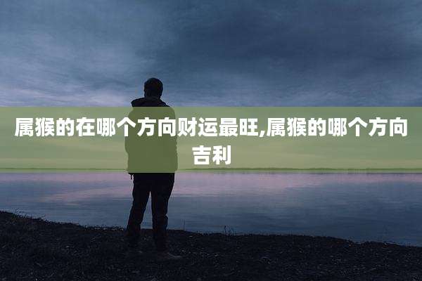 属猴的在哪个方向财运最旺,属猴的哪个方向吉利