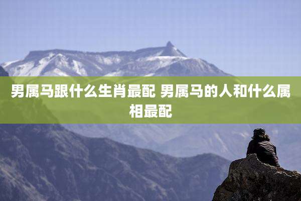 男属马跟什么生肖最配 男属马的人和什么属相最配