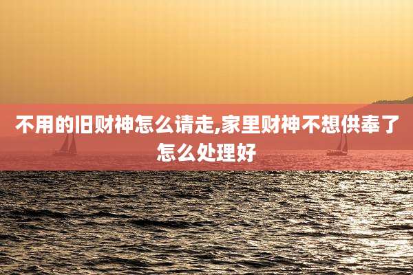 不用的旧财神怎么请走,家里财神不想供奉了怎么处理好