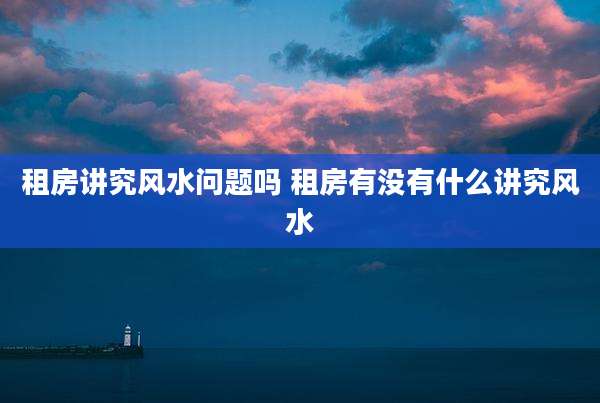 租房讲究风水问题吗 租房有没有什么讲究风水