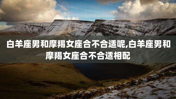 白羊座男和摩羯女座合不合适呢,白羊座男和摩羯女座合不合适相配