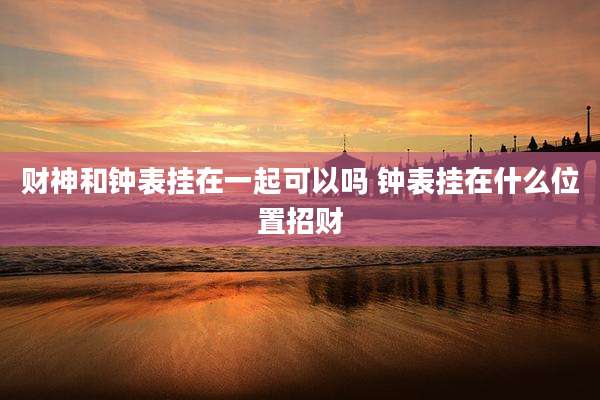 财神和钟表挂在一起可以吗 钟表挂在什么位置招财