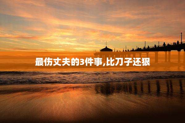 最伤丈夫的3件事,比刀子还狠