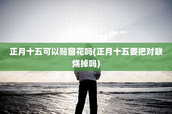 正月十五可以贴窗花吗(正月十五要把对联烧掉吗)