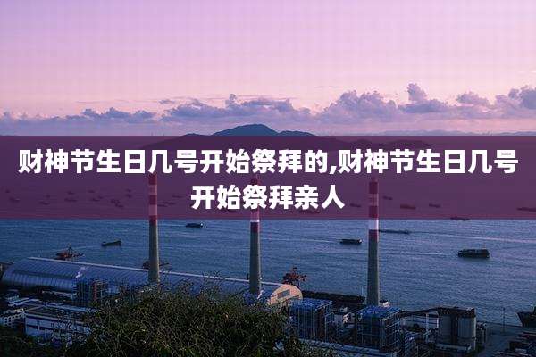 财神节生日几号开始祭拜的,财神节生日几号开始祭拜亲人