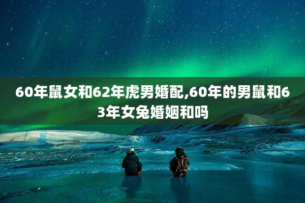 60年鼠女和62年虎男婚配,60年的男鼠和63年女兔婚姻和吗
