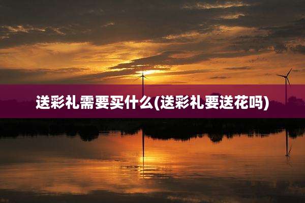 送彩礼需要买什么(送彩礼要送花吗)