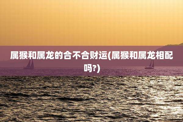属猴和属龙的合不合财运(属猴和属龙相配吗?)