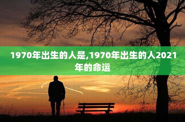 1970年出生的人是,1970年出生的人2021年的命运