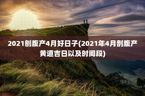 2021刨腹产4月好日子(2021年4月剖腹产黄道吉日以及时间段)