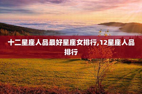 十二星座人品最好星座女排行,12星座人品排行