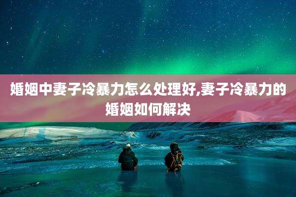 婚姻中妻子冷暴力怎么处理好,妻子冷暴力的婚姻如何解决