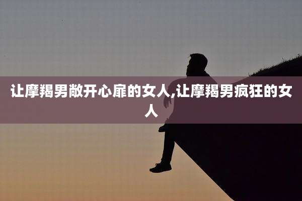 让摩羯男敞开心扉的女人,让摩羯男疯狂的女人