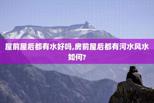 屋前屋后都有水好吗,房前屋后都有河水风水如何?