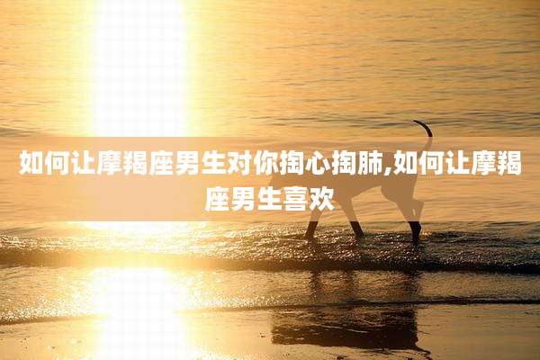 如何让摩羯座男生对你掏心掏肺,如何让摩羯座男生喜欢