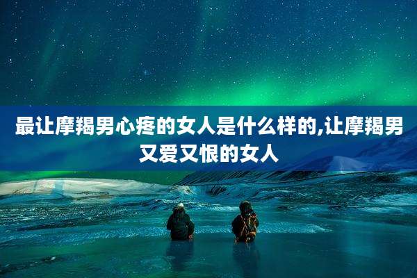 最让摩羯男心疼的女人是什么样的,让摩羯男又爱又恨的女人