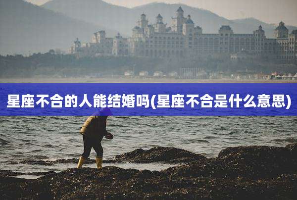星座不合的人能结婚吗(星座不合是什么意思)