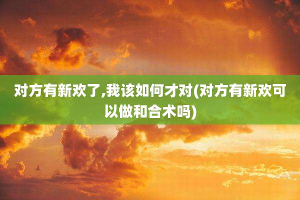 对方有新欢了,我该如何才对(对方有新欢可以做和合术吗)