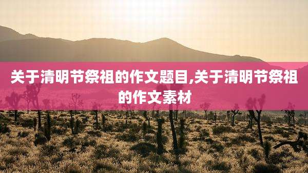 关于清明节祭祖的作文题目,关于清明节祭祖的作文素材