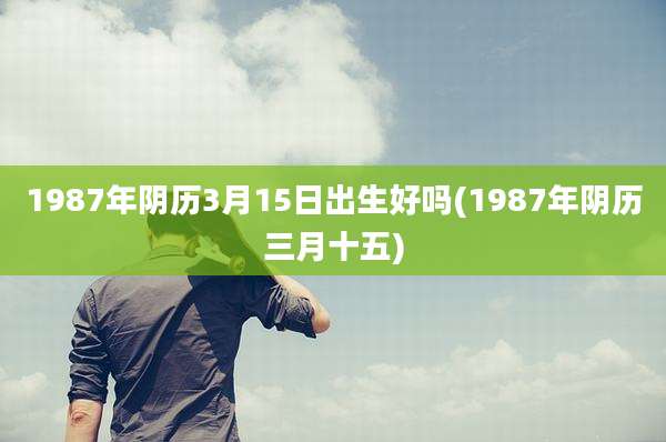 1987年阴历3月15日出生好吗(1987年阴历三月十五)