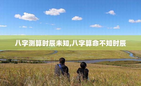八字测算时辰未知,八字算命不知时辰