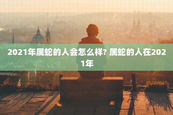 2021年属蛇的人会怎么样? 属蛇的人在2021年