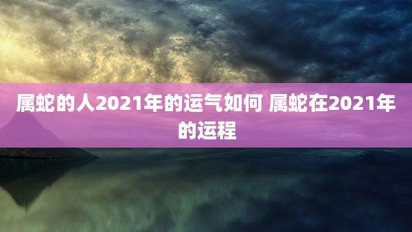 属蛇的人2021年的运气如何 属蛇在2021年的运程