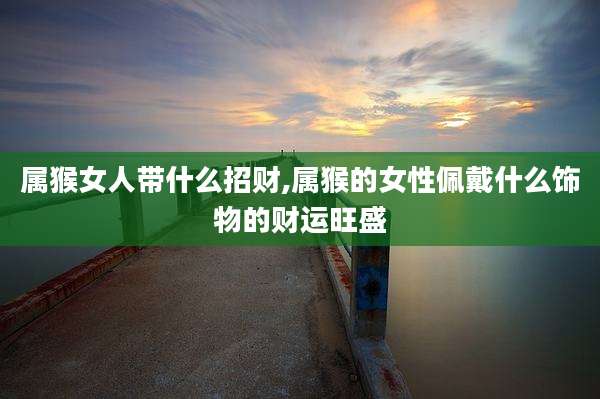 属猴女人带什么招财,属猴的女性佩戴什么饰物的财运旺盛