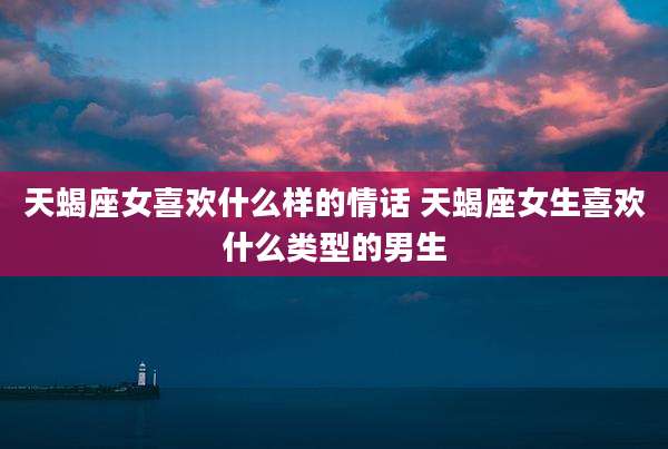 天蝎座女喜欢什么样的情话 天蝎座女生喜欢什么类型的男生