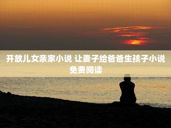 开放儿女亲家小说 让妻子给爸爸生孩子小说免费阅读