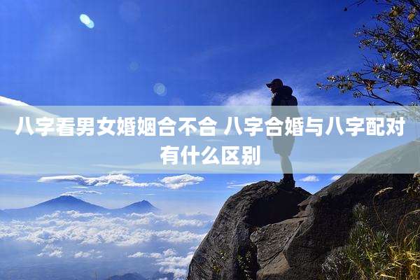 八字看男女婚姻合不合 八字合婚与八字配对有什么区别