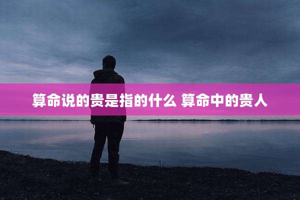 算命说的贵是指的什么 算命中的贵人