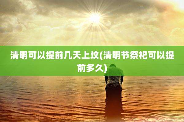 清明可以提前几天上坟(清明节祭祀可以提前多久)