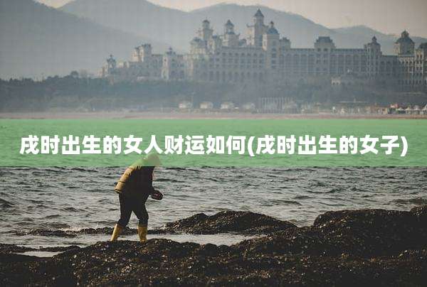 戌时出生的女人财运如何(戌时出生的女子)