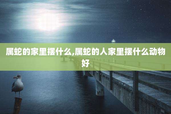 属蛇的家里摆什么,属蛇的人家里摆什么动物好
