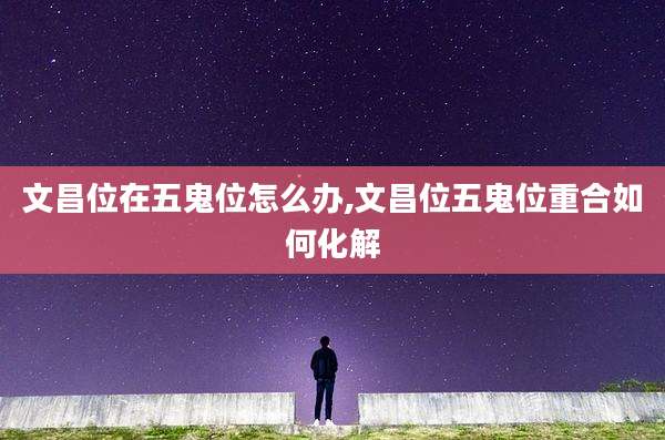 文昌位在五鬼位怎么办,文昌位五鬼位重合如何化解