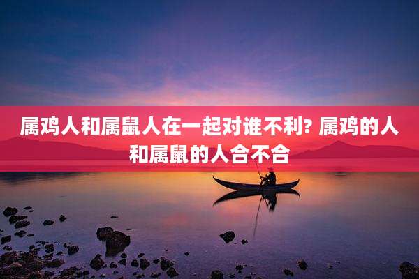 属鸡人和属鼠人在一起对谁不利? 属鸡的人和属鼠的人合不合