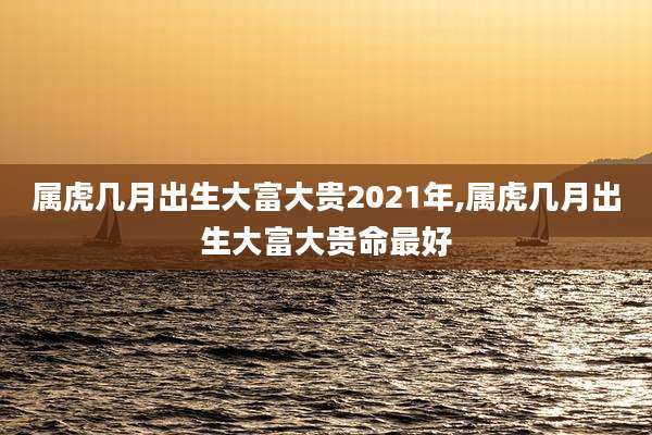 属虎几月出生大富大贵2021年,属虎几月出生大富大贵命最好