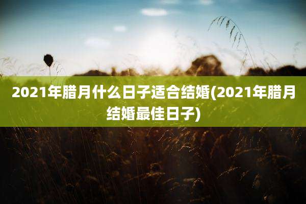2021年腊月什么日子适合结婚(2021年腊月结婚最佳日子)