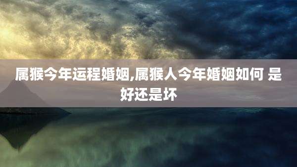 属猴今年运程婚姻,属猴人今年婚姻如何 是好还是坏