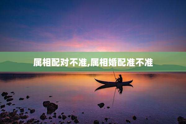 属相配对不准,属相婚配准不准