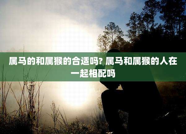 属马的和属猴的合适吗? 属马和属猴的人在一起相配吗