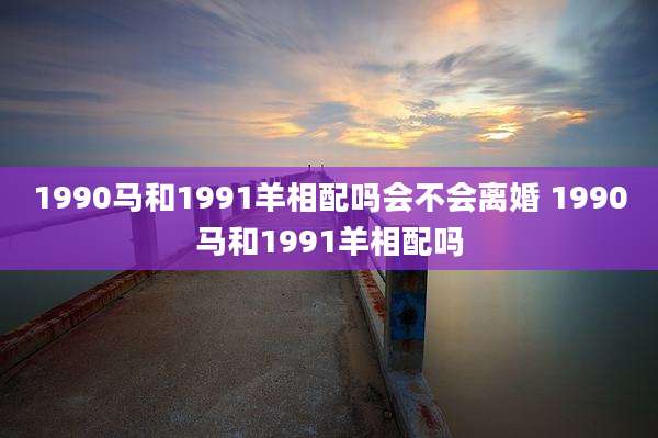 1990马和1991羊相配吗会不会离婚 1990马和1991羊相配吗