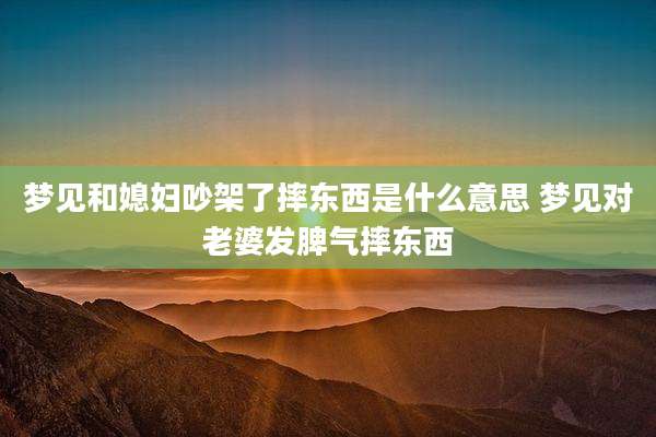 梦见和媳妇吵架了摔东西是什么意思 梦见对老婆发脾气摔东西