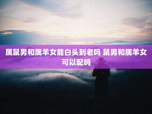 属鼠男和属羊女能白头到老吗 鼠男和属羊女可以配吗