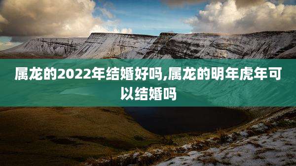 属龙的2022年结婚好吗,属龙的明年虎年可以结婚吗