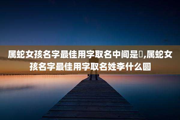 属蛇女孩名字最佳用字取名中间是莯,属蛇女孩名字最佳用字取名姓李什么圆