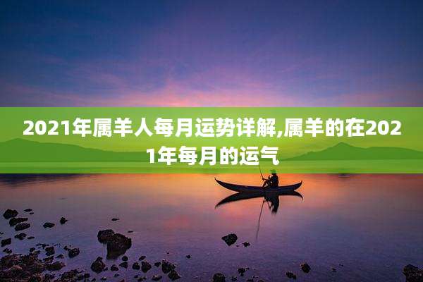 2021年属羊人每月运势详解,属羊的在2021年每月的运气
